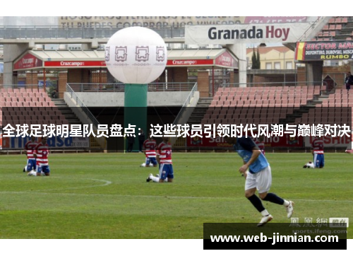 全球足球明星队员盘点：这些球员引领时代风潮与巅峰对决