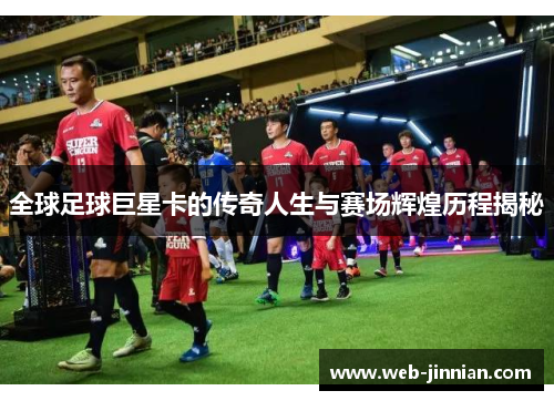 全球足球巨星卡的传奇人生与赛场辉煌历程揭秘