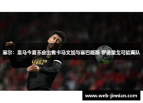 塞尔：皇马今夏不会出售卡马文加与塞巴略斯 罗德里戈可能离队